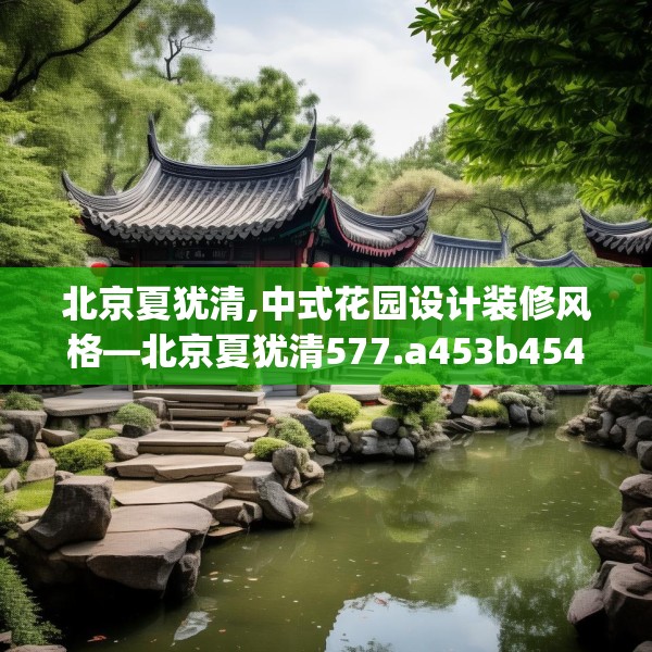 北京夏犹清,中式花园设计装修风格—北京夏犹清577.a453b454c457fgy.464jhhj