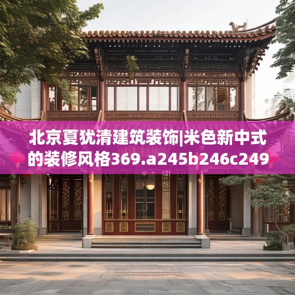 北京夏犹清建筑装饰|米色新中式的装修风格369.a245b246c249fgy.256fghfd