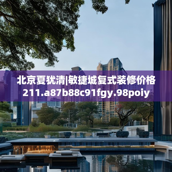 北京夏犹清|敏捷城复式装修价格211.a87b88c91fgy.98poiy