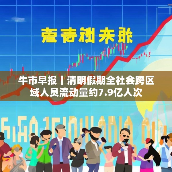 牛市早报｜清明假期全社会跨区域人员流动量约7.9亿人次