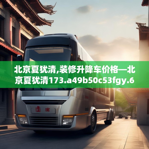 北京夏犹清,装修升降车价格—北京夏犹清173.a49b50c53fgy.60cvcx