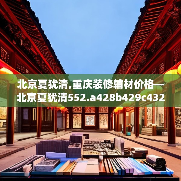 北京夏犹清,重庆装修辅材价格—北京夏犹清552.a428b429c432fgy.439lkjl