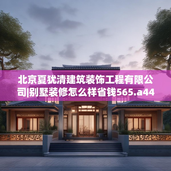 北京夏犹清建筑装饰工程有限公司|别墅装修怎么样省钱565.a441b442c445fgy.452fdsfds