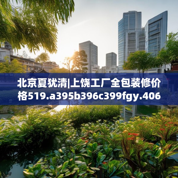 北京夏犹清|上饶工厂全包装修价格519.a395b396c399fgy.406fhsg