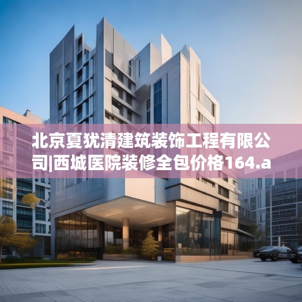 北京夏犹清建筑装饰工程有限公司|西城医院装修全包价格164.a40b41c44fgy.5176682