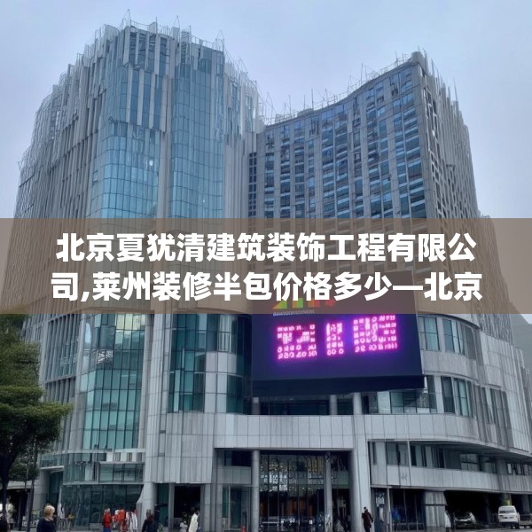 北京夏犹清建筑装饰工程有限公司,莱州装修半包价格多少—北京夏犹清建筑装饰工程有限公司283.a159b160c163fgy.170poiy