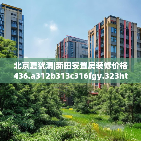 北京夏犹清|新田安置房装修价格436.a312b313c316fgy.323htyj