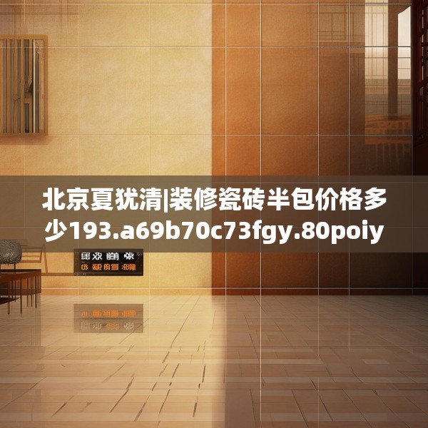 北京夏犹清|装修瓷砖半包价格多少193.a69b70c73fgy.80poiy