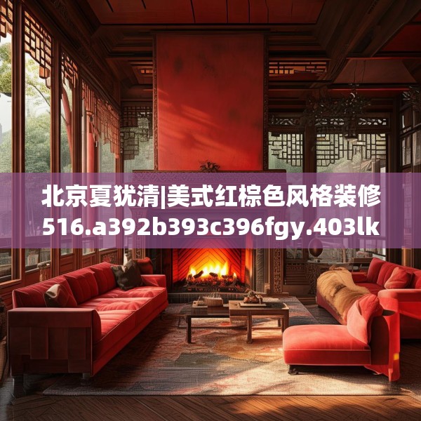 北京夏犹清|美式红棕色风格装修516.a392b393c396fgy.403lkjl