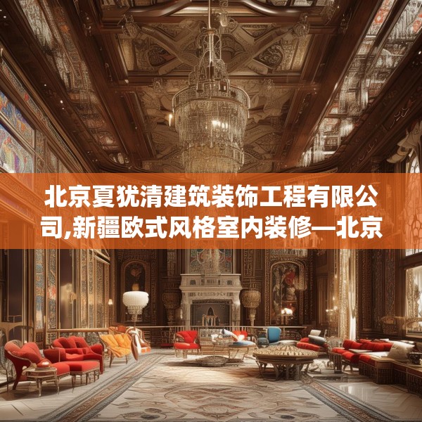 北京夏犹清建筑装饰工程有限公司,新疆欧式风格室内装修—北京夏犹清建筑装饰工程有限公司346.a222b223c226fgy.233htyj