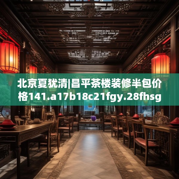 北京夏犹清|昌平茶楼装修半包价格141.a17b18c21fgy.28fhsg