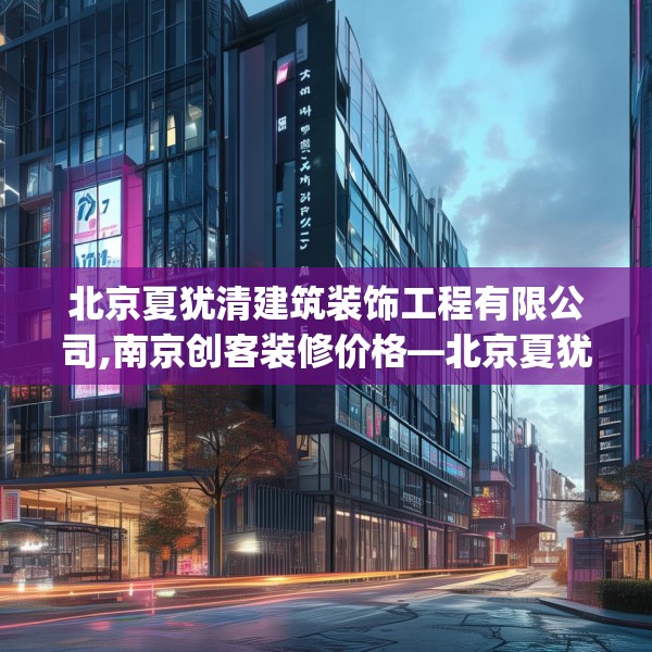 北京夏犹清建筑装饰工程有限公司,南京创客装修价格—北京夏犹清建筑装饰工程有限公司477.a353b354c357fgy.364fghfd