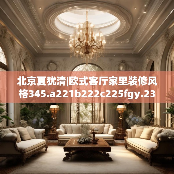 北京夏犹清|欧式客厅家里装修风格345.a221b222c225fgy.232uyk