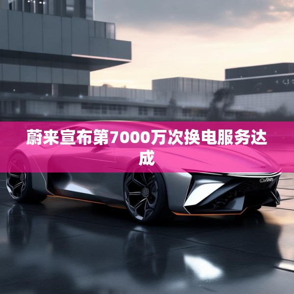 蔚来宣布第7000万次换电服务达成
