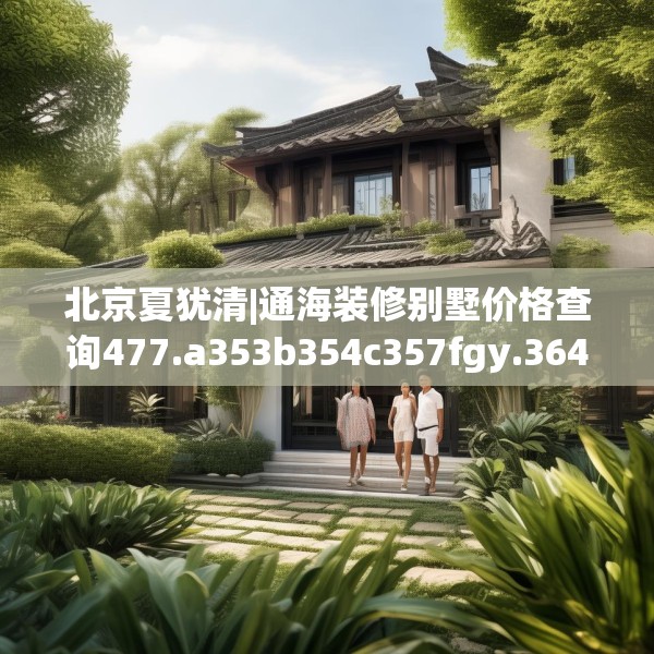 北京夏犹清|通海装修别墅价格查询477.a353b354c357fgy.364fghfd