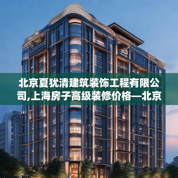 北京夏犹清建筑装饰工程有限公司,上海房子高级装修价格—北京夏犹清建筑装饰工程有限公司395.a271b272c275fgy.282bnbn