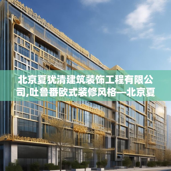 北京夏犹清建筑装饰工程有限公司,吐鲁番欧式装修风格—北京夏犹清建筑装饰工程有限公司505.a381b382c385fgy.392jhhj