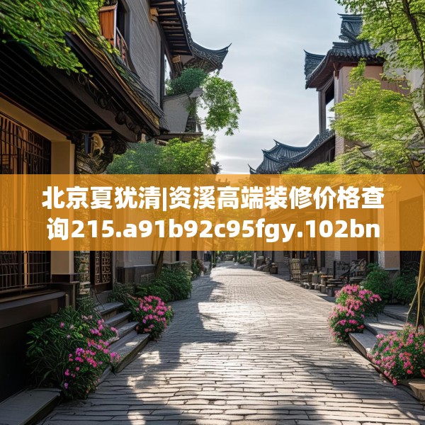 北京夏犹清|资溪高端装修价格查询215.a91b92c95fgy.102bnbn