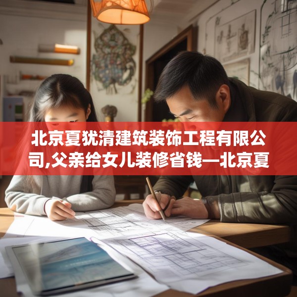 北京夏犹清建筑装饰工程有限公司,父亲给女儿装修省钱—北京夏犹清建筑装饰工程有限公司200.a76b77c80fgy.8776680