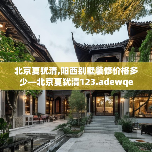 北京夏犹清,阳西别墅装修价格多少—北京夏犹清123.adewqe