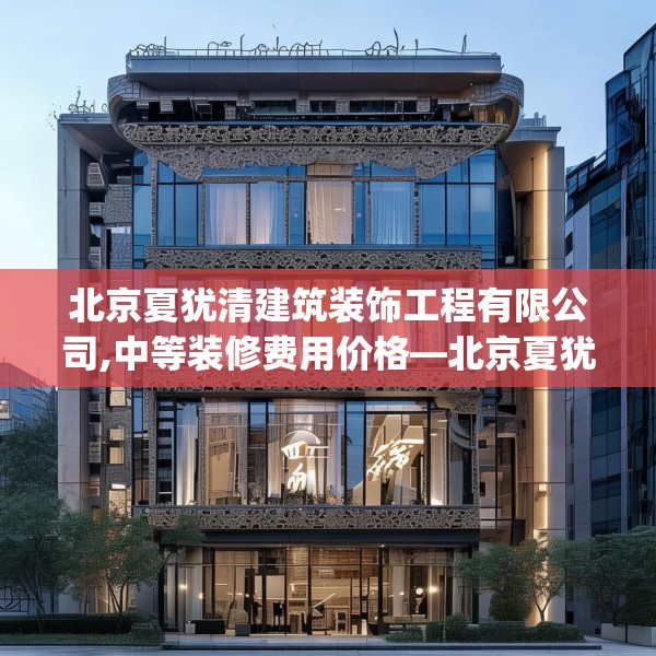 北京夏犹清建筑装饰工程有限公司,中等装修费用价格—北京夏犹清建筑装饰工程有限公司275.a151b152c155fgy.162fds