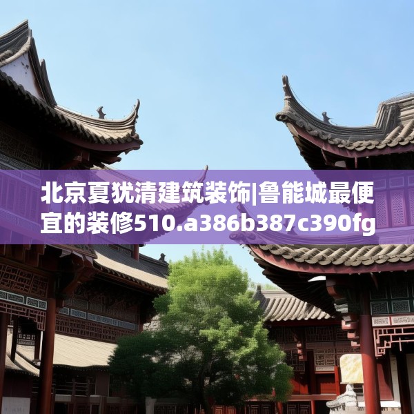 北京夏犹清建筑装饰|鲁能城最便宜的装修510.a386b387c390fgy.397dsfds