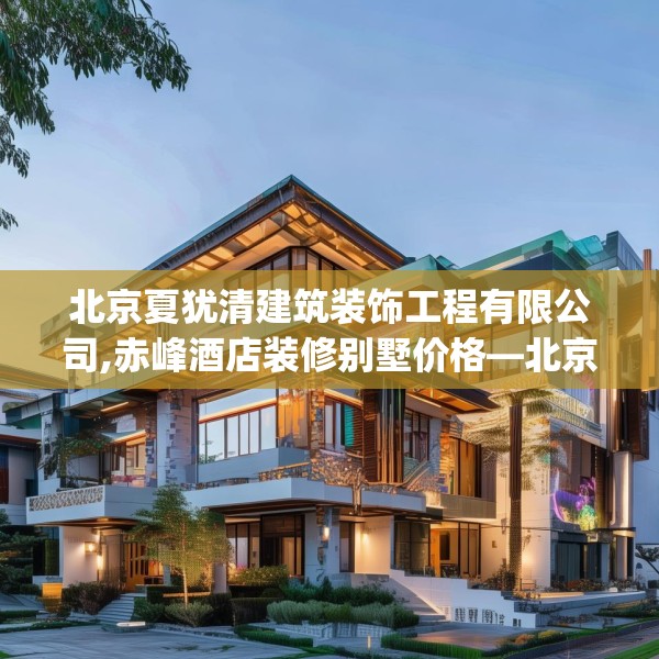 北京夏犹清建筑装饰工程有限公司,赤峰酒店装修别墅价格—北京夏犹清建筑装饰工程有限公司301.a177b178c181fgy.188poiy