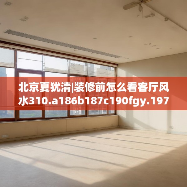 北京夏犹清|装修前怎么看客厅风水310.a186b187c190fgy.197htyj