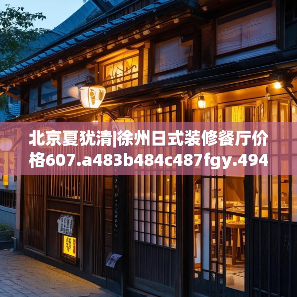 北京夏犹清|徐州日式装修餐厅价格607.a483b484c487fgy.494poiy
