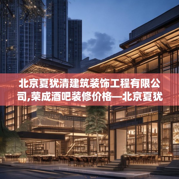 北京夏犹清建筑装饰工程有限公司,荣成酒吧装修价格—北京夏犹清建筑装饰工程有限公司289.a165b166c169fgy.176jhhj