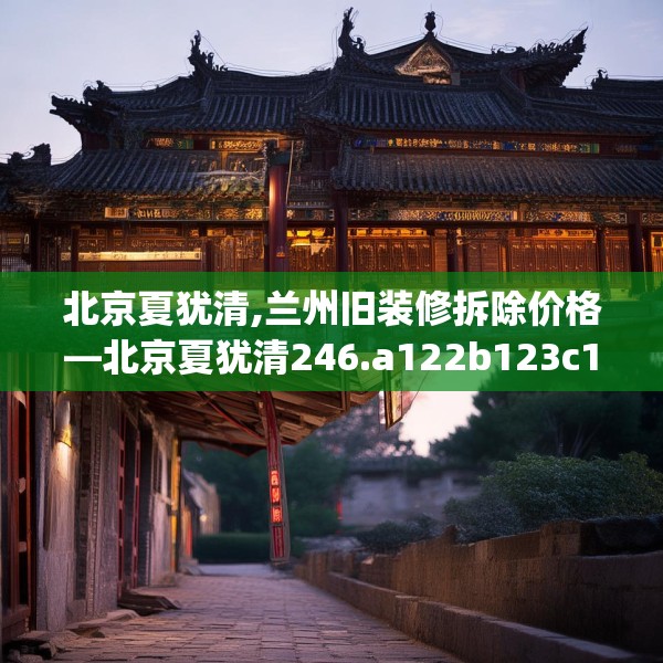 北京夏犹清,兰州旧装修拆除价格—北京夏犹清246.a122b123c126fgy.133lkjl