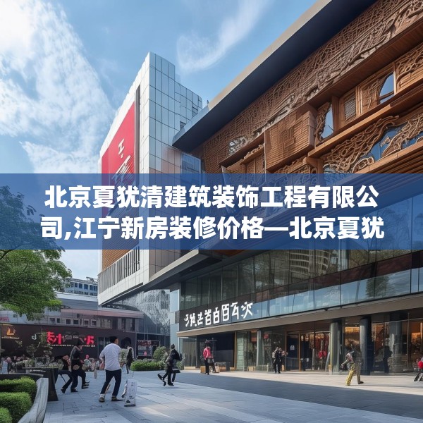 北京夏犹清建筑装饰工程有限公司,江宁新房装修价格—北京夏犹清建筑装饰工程有限公司263.a139b140c143fgy.150cvcx