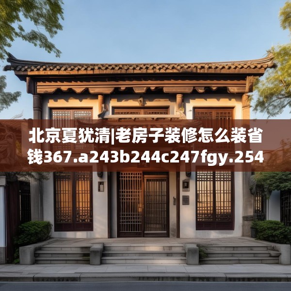 北京夏犹清|老房子装修怎么装省钱367.a243b244c247fgy.254fdsfds