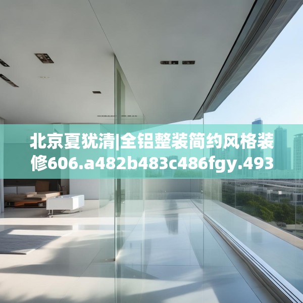 北京夏犹清|全铝整装简约风格装修606.a482b483c486fgy.493lkjl