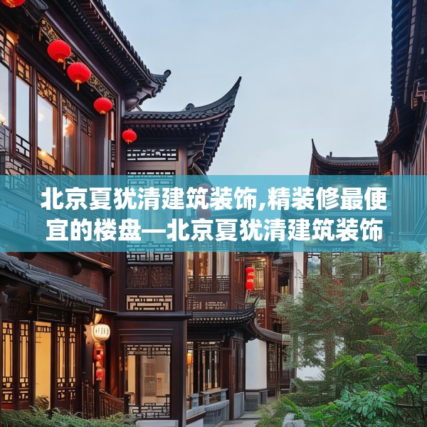 北京夏犹清建筑装饰,精装修最便宜的楼盘—北京夏犹清建筑装饰270.a146b147c150fgy.157nbn