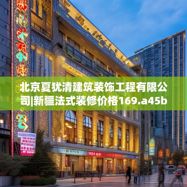 北京夏犹清建筑装饰工程有限公司|新疆法式装修价格169.a45b46c49fgy.56fdsfds