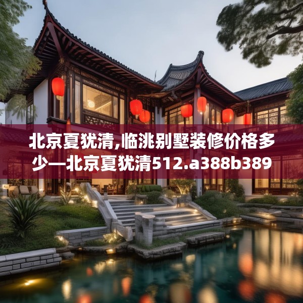 北京夏犹清,临洮别墅装修价格多少—北京夏犹清512.a388b389c392fgy.399wew
