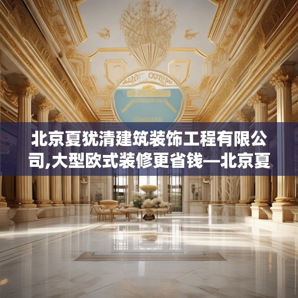 北京夏犹清建筑装饰工程有限公司,大型欧式装修更省钱—北京夏犹清建筑装饰工程有限公司288.a164b165c168fgy.175nbn