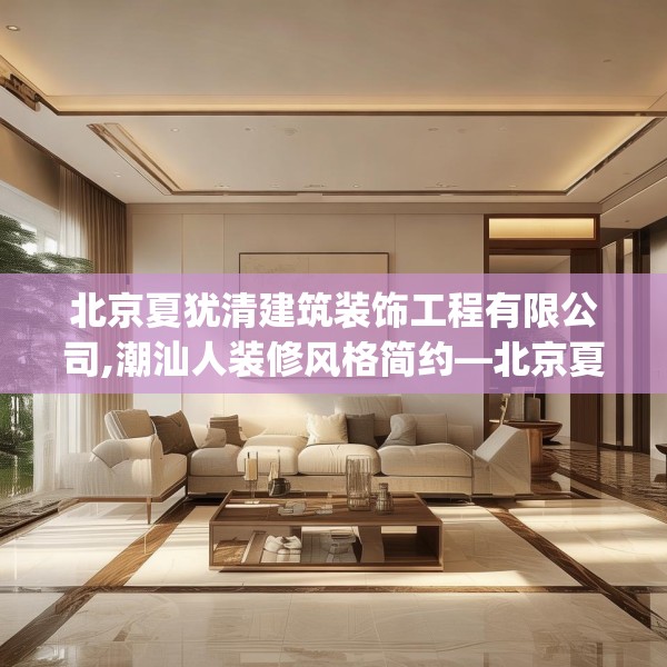 北京夏犹清建筑装饰工程有限公司,潮汕人装修风格简约—北京夏犹清建筑装饰工程有限公司567.a443b444c447fgy.454fghfd