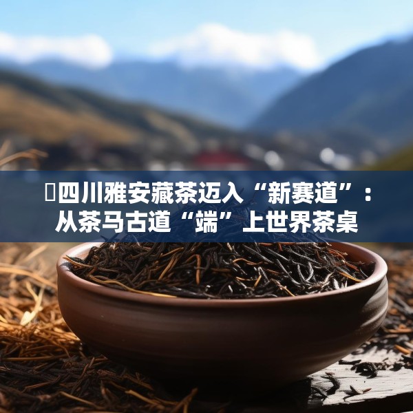 ​四川雅安藏茶迈入“新赛道”：从茶马古道“端”上世界茶桌