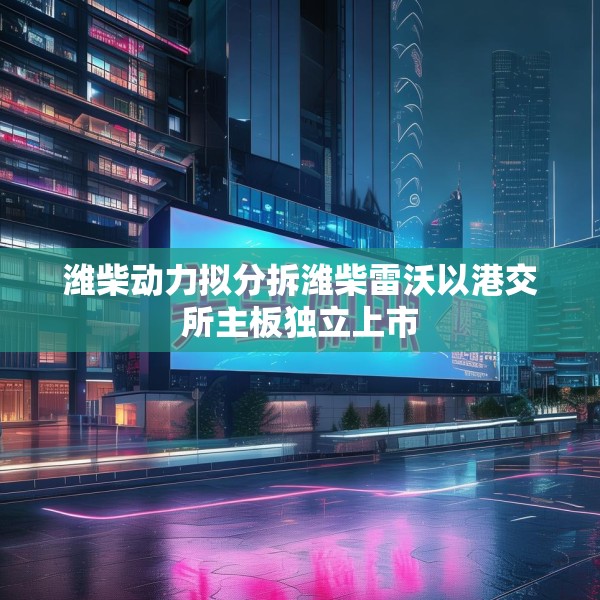 潍柴动力拟分拆潍柴雷沃以港交所主板独立上市
