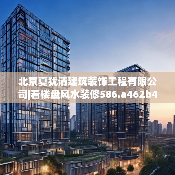 北京夏犹清建筑装饰工程有限公司|看楼盘风水装修586.a462b463c466fgy.473sdA