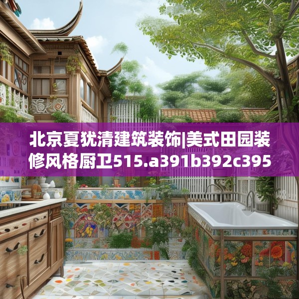 北京夏犹清建筑装饰|美式田园装修风格厨卫515.a391b392c395fgy.402cvcx