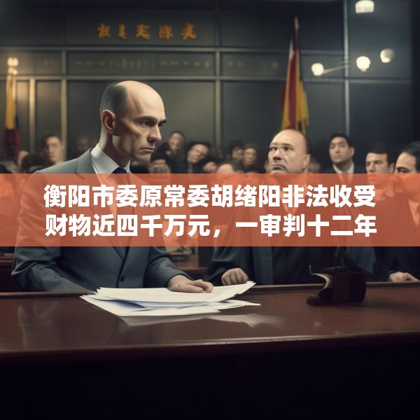 衡阳市委原常委胡绪阳非法收受财物近四千万元，一审判十二年六个月