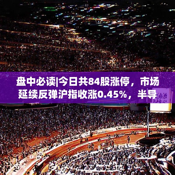 盘中必读|今日共84股涨停，市场延续反弹沪指收涨0.45%，半导体板块掀涨停潮