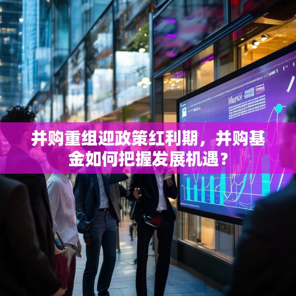 并购重组迎政策红利期，并购基金如何把握发展机遇？