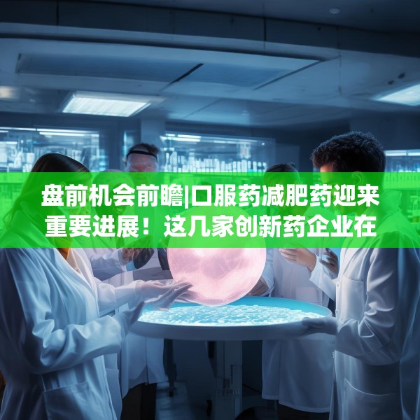 盘前机会前瞻|口服药减肥药迎来重要进展！这几家创新药企业在口服GLP-1药物领域深度布局值得关注（附概念股）