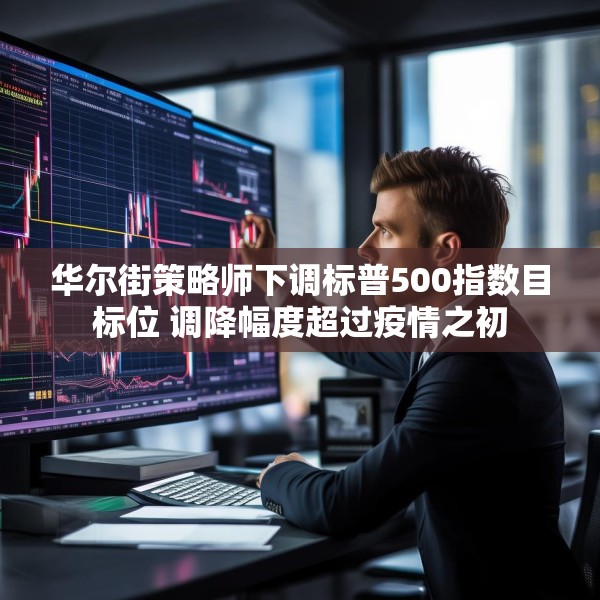 华尔街策略师下调标普500指数目标位 调降幅度超过疫情之初
