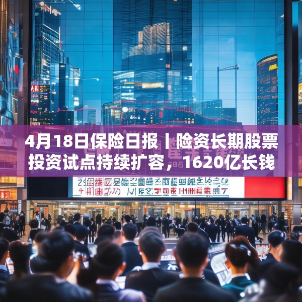 4月18日保险日报丨险资长期股票投资试点持续扩容，1620亿长钱如何入市！保险资管机构加速布局“保险版ABS”