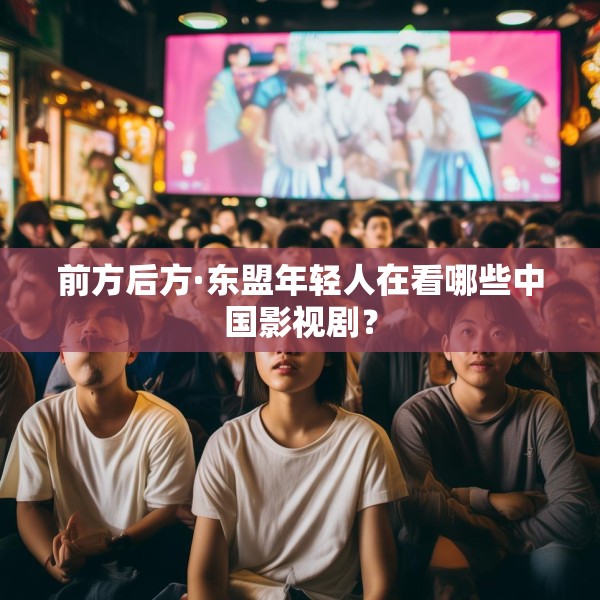 前方后方·东盟年轻人在看哪些中国影视剧？